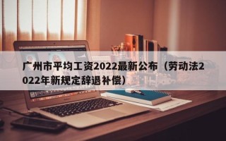 广州市平均工资2022最新公布（劳动法2022年新规定辞退补偿）