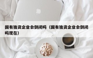 国有独资企业会倒闭吗（国有独资企业会倒闭吗现在）