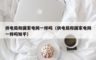 供电局和国家电网一样吗（供电局和国家电网一样吗知乎）