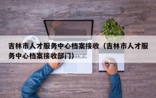 吉林市人才服务中心档案接收（吉林市人才服务中心档案接收部门）