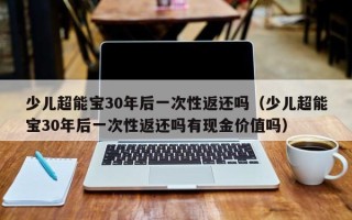 少儿超能宝30年后一次性返还吗（少儿超能宝30年后一次性返还吗有现金价值吗）