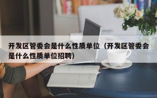 开发区管委会是什么性质单位（开发区管委会是什么性质单位招聘）