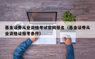 基金证券从业资格考试官网报名（基金证券从业资格证报考条件）