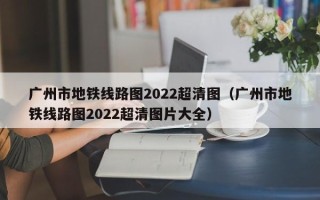 广州市地铁线路图2022超清图（广州市地铁线路图2022超清图片大全）