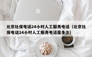 北京社保电话24小时人工服务电话（北京社保电话24小时人工服务电话是多少）