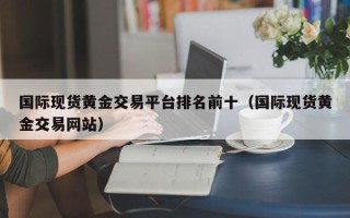 国际现货黄金交易平台排名前十（国际现货黄金交易网站）