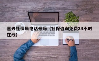 嘉兴社保局电话号码（社保咨询免费24小时在线）