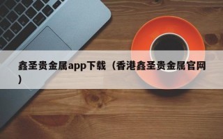 鑫圣贵金属app下载（香港鑫圣贵金属官网）