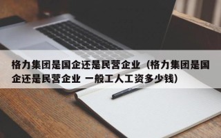 格力集团是国企还是民营企业（格力集团是国企还是民营企业 一般工人工资多少钱）