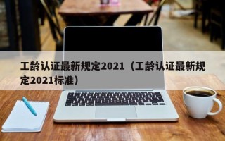 工龄认证最新规定2021（工龄认证最新规定2021标准）