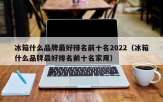 冰箱什么品牌最好排名前十名2022（冰箱什么品牌最好排名前十名家用）