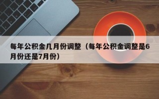 每年公积金几月份调整（每年公积金调整是6月份还是7月份）