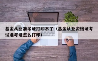 基金从业准考证打印不了（基金从业资格证考试准考证怎么打印）