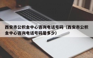 西安市公积金中心咨询电话号码（西安市公积金中心咨询电话号码是多少）