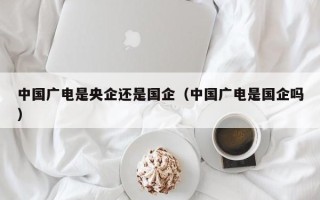 中国广电是央企还是国企（中国广电是国企吗）