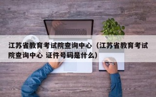 江苏省教育考试院查询中心（江苏省教育考试院查询中心 证件号码是什么）