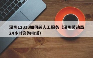 深圳12333如何转人工服务（深圳劳动局24小时咨询电话）