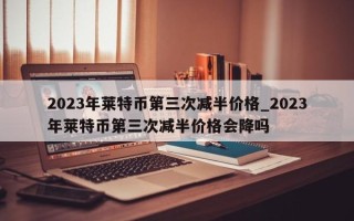 2023年莱特币第三次减半价格_2023年莱特币第三次减半价格会降吗