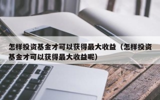 怎样投资基金才可以获得最大收益（怎样投资基金才可以获得最大收益呢）