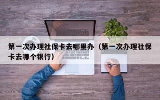 第一次办理社保卡去哪里办（第一次办理社保卡去哪个银行）