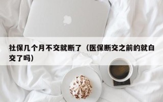 社保几个月不交就断了（医保断交之前的就白交了吗）