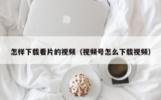 怎样下载看片的视频（视频号怎么下载视频）