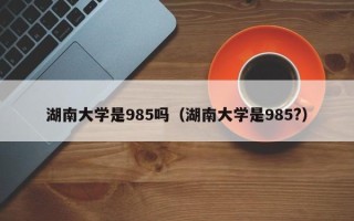 湖南大学是985吗（湖南大学是985?）