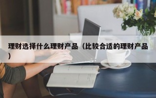 理财选择什么理财产品（比较合适的理财产品）