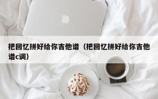 把回忆拼好给你吉他谱（把回忆拼好给你吉他谱c调）