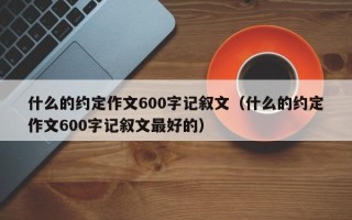 什么的约定作文600字记叙文（什么的约定作文600字记叙文最好的）