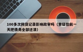 100多次网贷记录影响政审吗（查征信前一天把债务全部还清）