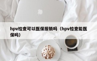 hpv检查可以医保报销吗（hpv检查能医保吗）