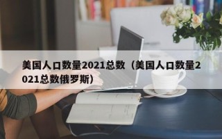 美国人口数量2021总数（美国人口数量2021总数俄罗斯）