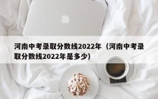 河南中考录取分数线2022年（河南中考录取分数线2022年是多少）