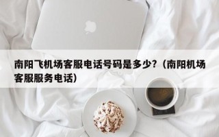 南阳飞机场客服电话号码是多少?（南阳机场客服服务电话）