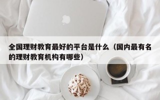 全国理财教育最好的平台是什么（国内最有名的理财教育机构有哪些）