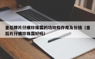 皇后牌片仔癀珍珠霜的功效和作用及价钱（皇后片仔癀珍珠霜好吗）