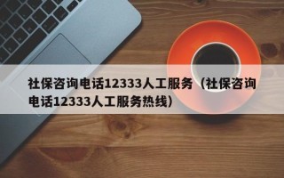 社保咨询电话12333人工服务（社保咨询电话12333人工服务热线）