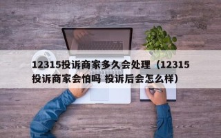 12315投诉商家多久会处理（12315投诉商家会怕吗 投诉后会怎么样）