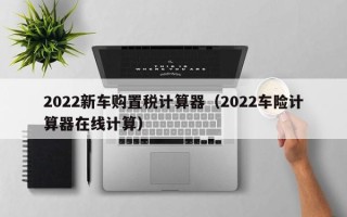 2022新车购置税计算器（2022车险计算器在线计算）