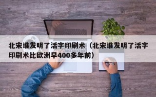 北宋谁发明了活字印刷术（北宋谁发明了活字印刷术比欧洲早400多年前）