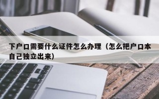 下户口需要什么证件怎么办理（怎么把户口本自己独立出来）