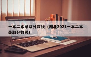 一本二本录取分数线（湖北2021一本二本录取分数线）