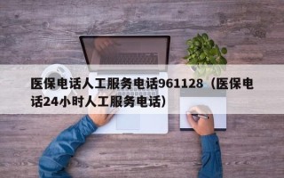 医保电话人工服务电话961128（医保电话24小时人工服务电话）