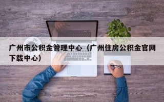 广州市公积金管理中心（广州住房公积金官网下载中心）