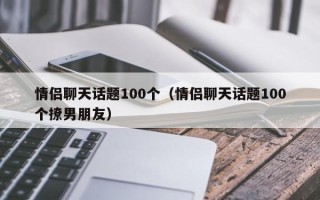 情侣聊天话题100个（情侣聊天话题100个撩男朋友）