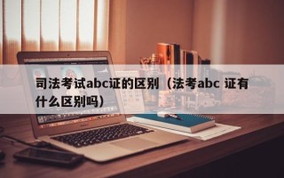 司法考试abc证的区别（法考abc 证有什么区别吗）