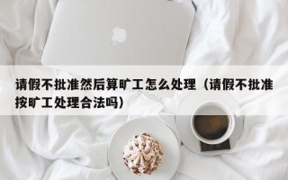 请假不批准然后算旷工怎么处理（请假不批准按旷工处理合法吗）