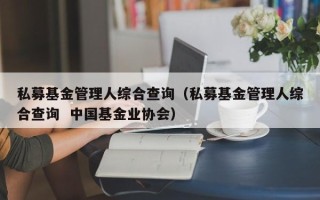 私募基金管理人综合查询（私募基金管理人综合查询  中国基金业协会）