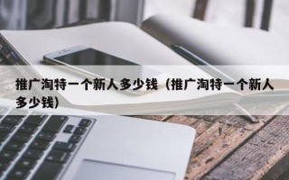 推广淘特一个新人多少钱（推广淘特一个新人多少钱）